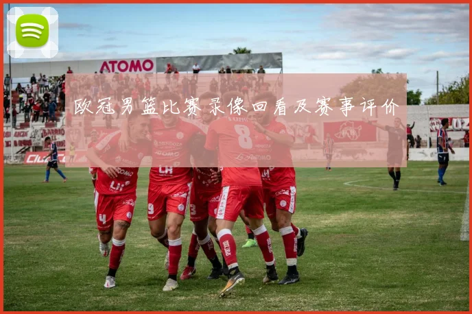 欧冠男篮比赛录像回看及赛事评价