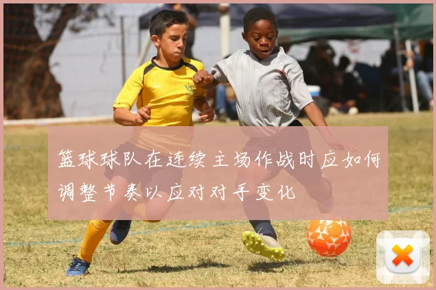 篮球球队在连续主场作战时应如何调整节奏以应对对手变化