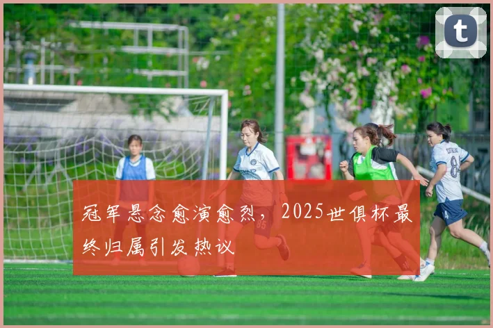 冠军悬念愈演愈烈，2025世俱杯最终归属引发热议