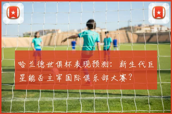 哈兰德世俱杯表现预测：新生代巨星能否主宰国际俱乐部大赛？