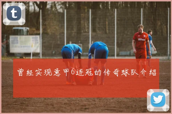 曾经实现意甲6连冠的传奇球队介绍