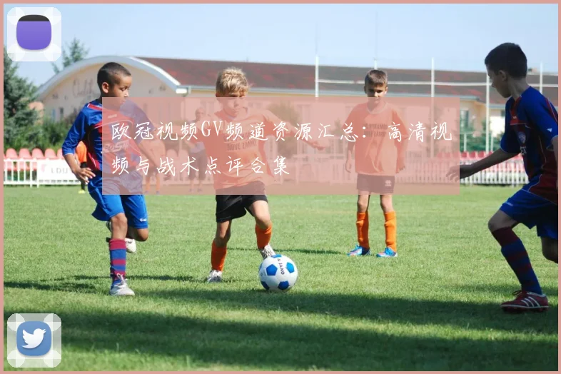 欧冠视频GV频道资源汇总：高清视频与战术点评合集