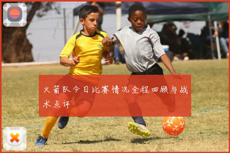 火箭队今日比赛情况全程回顾与战术点评
