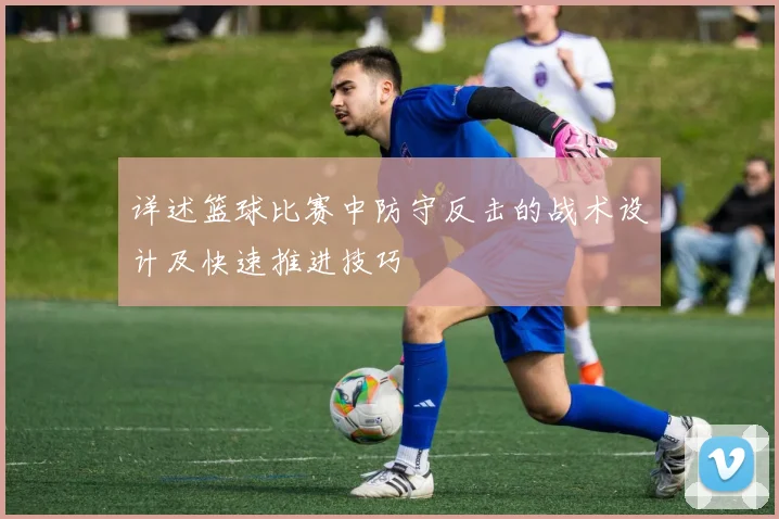 详述篮球比赛中防守反击的战术设计及快速推进技巧